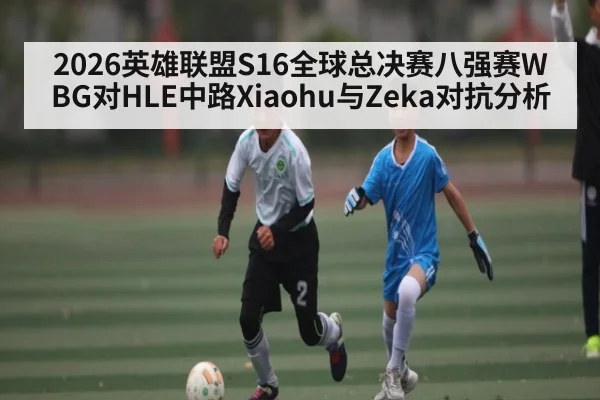 2026英雄联盟S16全球总决赛八强赛WBG对HLE中路Xiaohu与Zeka对抗分析